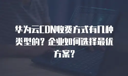 华为云CDN收费方式有几种类型的？企业如何选择最优方案？