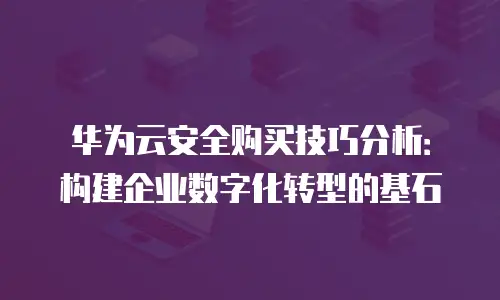 华为云安全购买技巧分析：构建企业数字化转型的基石