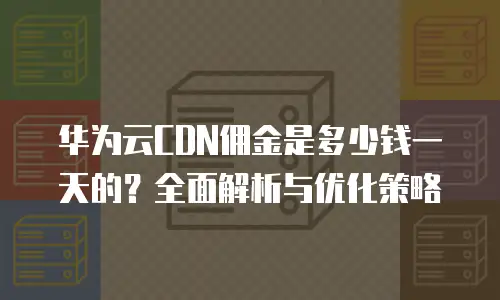 华为云CDN佣金是多少钱一天的？全面解析与优化策略