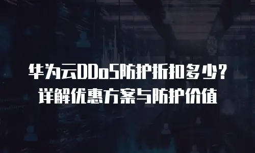 华为云DDoS防护折扣多少？详解优惠方案与防护价值