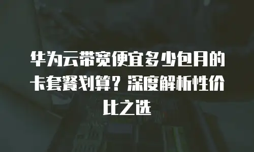 华为云带宽便宜多少包月的卡套餐划算？深度解析性价比之选