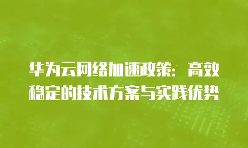 华为云网络加速政策：高效稳定的技术方案与实践优势