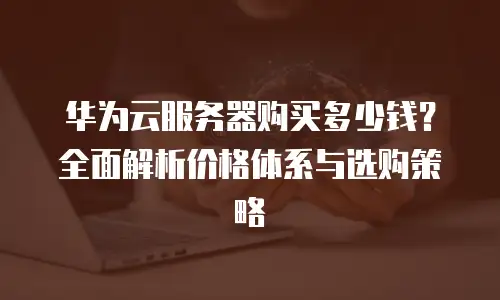 华为云服务器购买多少钱？全面解析价格体系与选购策略