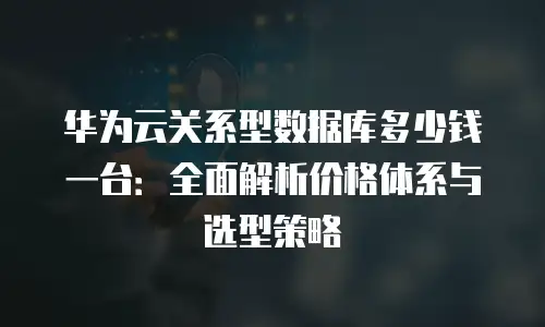华为云关系型数据库多少钱一台：全面解析价格体系与选型策略