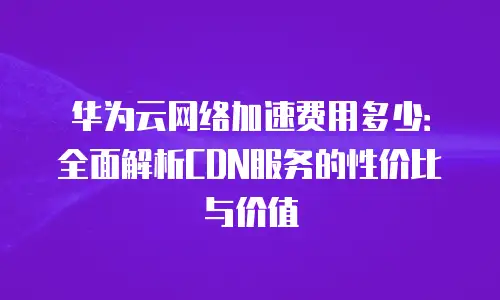 华为云网络加速费用多少：全面解析CDN服务的性价比与价值