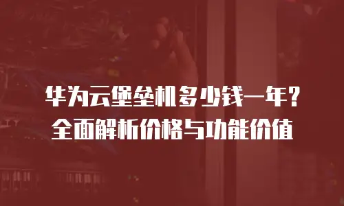 华为云堡垒机多少钱一年？全面解析价格与功能价值