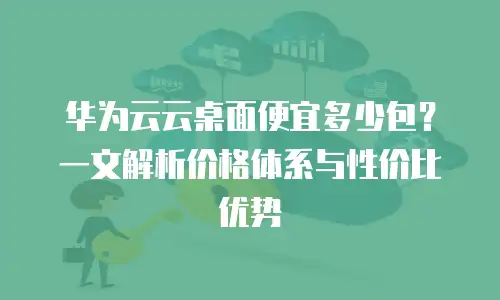 华为云云桌面便宜多少包？一文解析价格体系与性价比优势