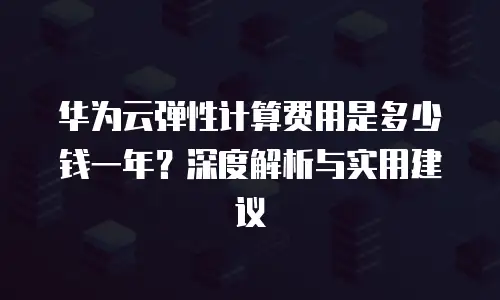 华为云弹性计算费用是多少钱一年？深度解析与实用建议