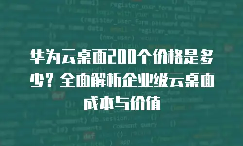 华为云桌面200个价格是多少？全面解析企业级云桌面成本与价值