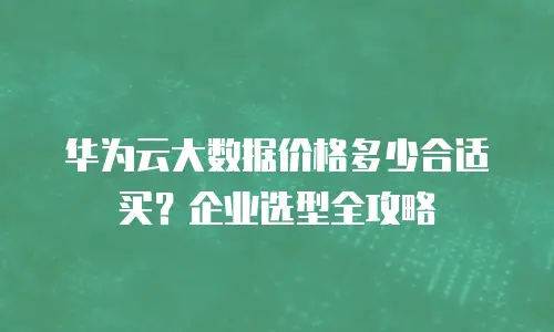 华为云大数据价格多少合适买？企业选型全攻略