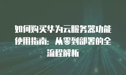如何购买华为云服务器功能使用指南：从零到部署的全流程解析