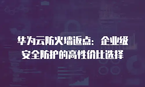 华为云防火墙返点：企业级安全防护的高性价比选择