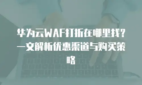 华为云WAF打折在哪里找？一文解析优惠渠道与购买策略