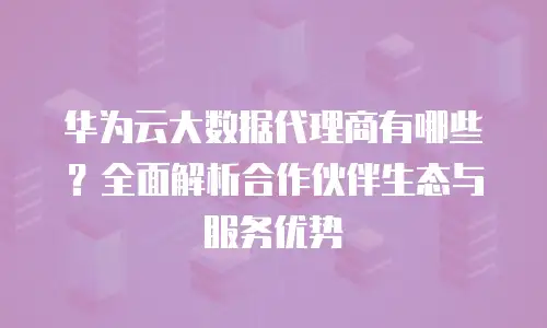 华为云大数据代理商有哪些？全面解析合作伙伴生态与服务优势