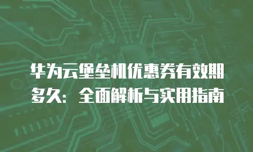 华为云堡垒机优惠券有效期多久：全面解析与实用指南