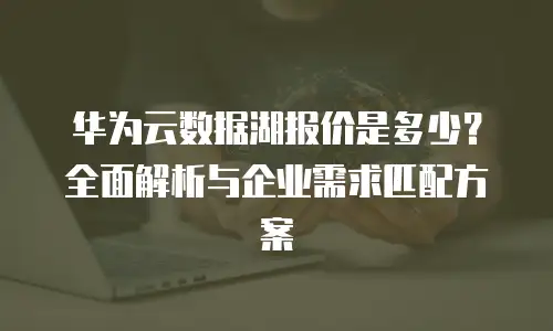 华为云数据湖报价是多少？全面解析与企业需求匹配方案
