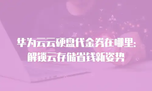 华为云云硬盘代金券在哪里：解锁云存储省钱新姿势