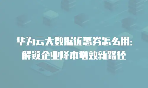 华为云大数据优惠券怎么用：解锁企业降本增效新路径