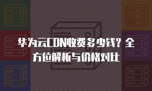 华为云CDN收费多少钱？全方位解析与价格对比