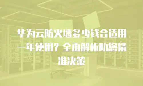 华为云防火墙多少钱合适用一年使用？全面解析助您精准决策