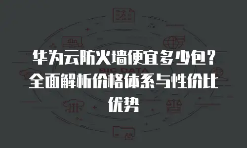 华为云防火墙便宜多少包？全面解析价格体系与性价比优势
