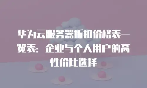 华为云服务器折扣价格表一览表：企业与个人用户的高性价比选择