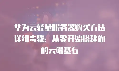 华为云轻量服务器购买方法详细步骤：从零开始搭建你的云端基石
