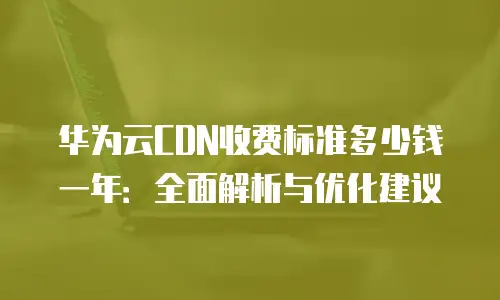 华为云CDN收费标准多少钱一年：全面解析与优化建议