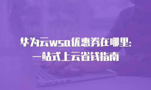华为云wsa优惠券在哪里：一站式上云省钱指南