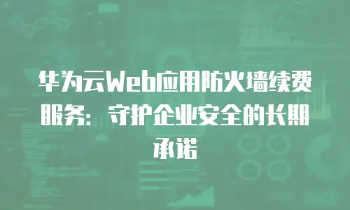 华为云Web应用防火墙续费服务：守护企业安全的长期承诺