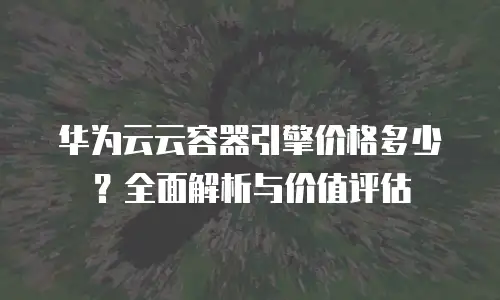 华为云云容器引擎价格多少？全面解析与价值评估