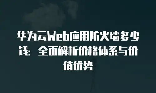华为云Web应用防火墙多少钱：全面解析价格体系与价值优势