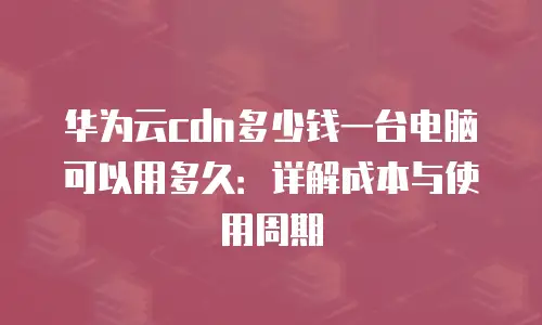 华为云cdn多少钱一台电脑可以用多久：详解成本与使用周期