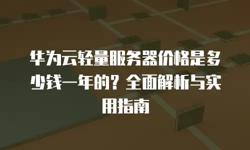 华为云轻量服务器价格是多少钱一年的？全面解析与实用指南