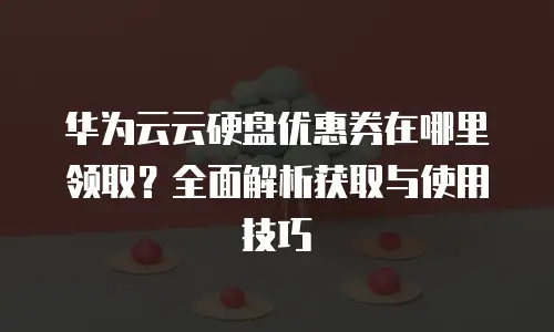 华为云云硬盘优惠券在哪里领取？全面解析获取与使用技巧