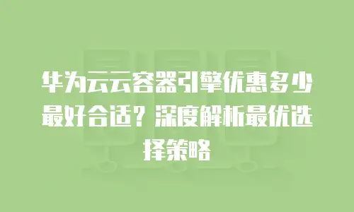 华为云云容器引擎优惠多少最好合适？深度解析最优选择策略