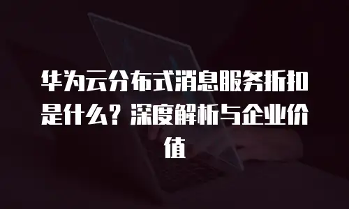 华为云分布式消息服务折扣是什么？深度解析与企业价值