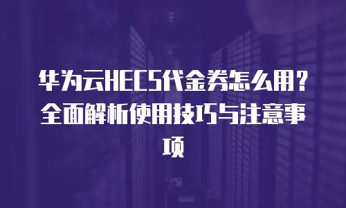 华为云HECS代金券怎么用？全面解析使用技巧与注意事项