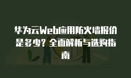 华为云Web应用防火墙报价是多少？全面解析与选购指南
