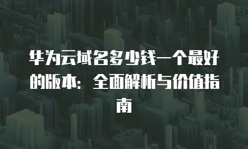 华为云域名多少钱一个最好的版本：全面解析与价值指南