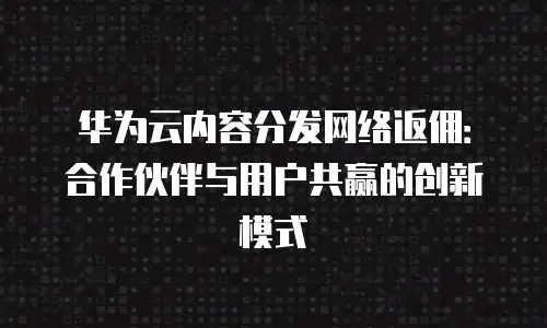 华为云内容分发网络返佣：合作伙伴与用户共赢的创新模式