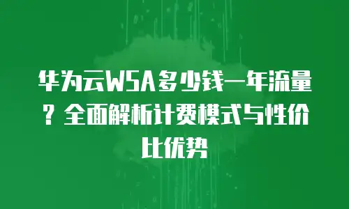 华为云WSA多少钱一年流量？全面解析计费模式与性价比优势