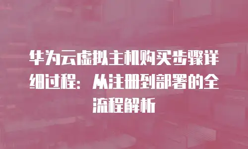 华为云虚拟主机购买步骤详细过程：从注册到部署的全流程解析