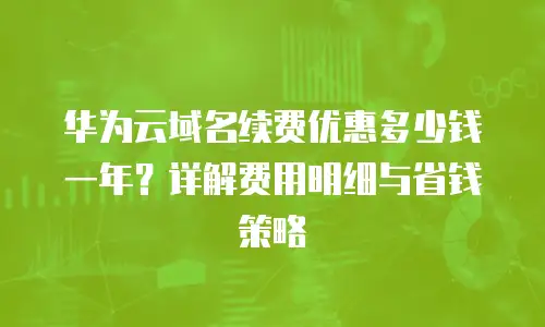 华为云域名续费优惠多少钱一年？详解费用明细与省钱策略