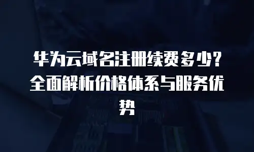 华为云域名注册续费多少？全面解析价格体系与服务优势