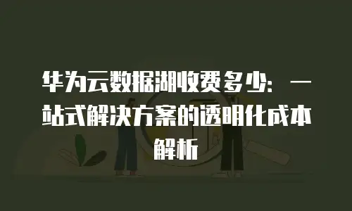 华为云数据湖收费多少：一站式解决方案的透明化成本解析