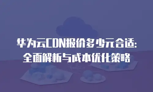 华为云CDN报价多少元合适：全面解析与成本优化策略