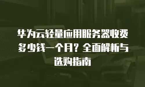 华为云轻量应用服务器收费多少钱一个月？全面解析与选购指南