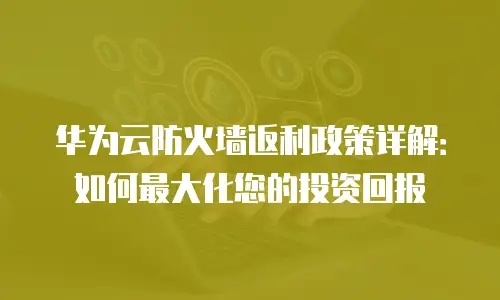 华为云防火墙返利政策详解：如何最大化您的投资回报