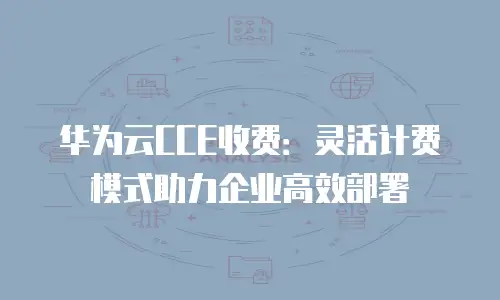 华为云CCE收费：灵活计费模式助力企业高效部署